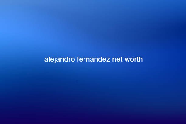 alejandro fernandez net worth